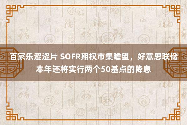 百家乐涩涩片 SOFR期权市集瞻望，好意思联储本年还将实行两个50基点的降息