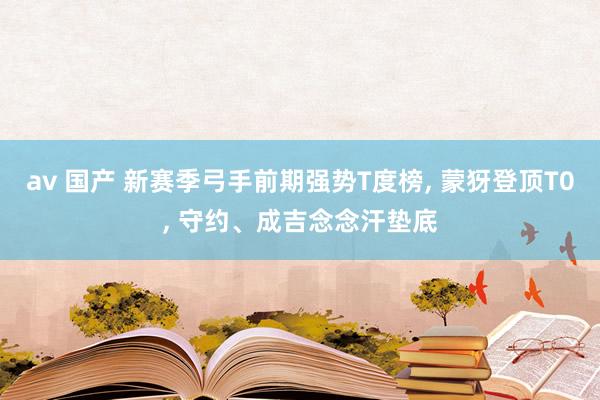 av 国产 新赛季弓手前期强势T度榜， 蒙犽登顶T0， 守约、成吉念念汗垫底