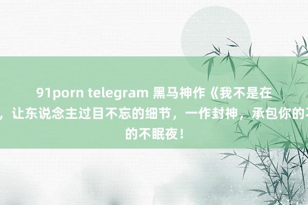 91porn telegram 黑马神作《我不是在修仙》，让东说念主过目不忘的细节，一作封神，承包你的不眠夜！