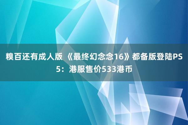 糗百还有成人版 《最终幻念念16》都备版登陆PS5：港服售价533港币