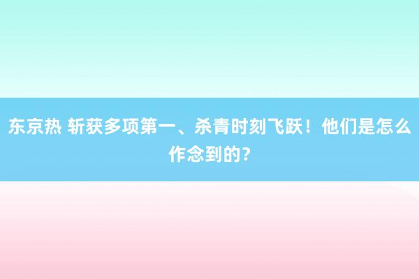 东京热 斩获多项第一、杀青时刻飞跃！他们是怎么作念到的？