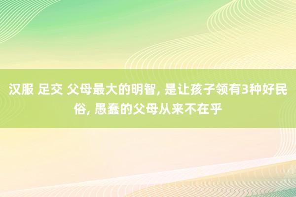 汉服 足交 父母最大的明智， 是让孩子领有3种好民俗， 愚蠢的父母从来不在乎