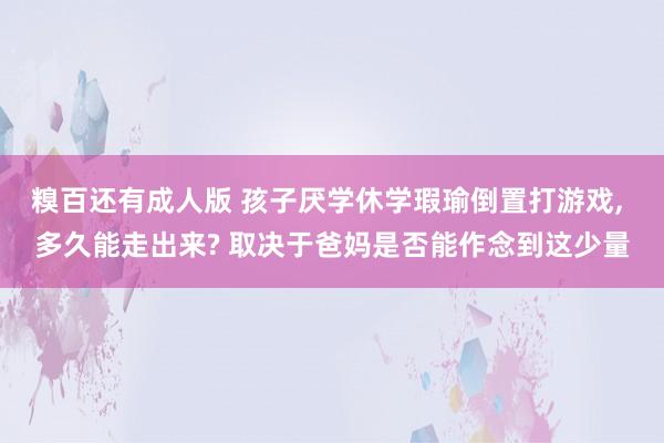 糗百还有成人版 孩子厌学休学瑕瑜倒置打游戏， 多久能走出来? 取决于爸妈是否能作念到这少量