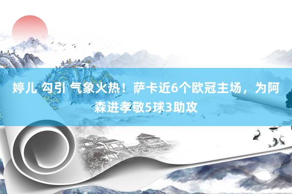 婷儿 勾引 气象火热！萨卡近6个欧冠主场，为阿森进孝敬5球3助攻