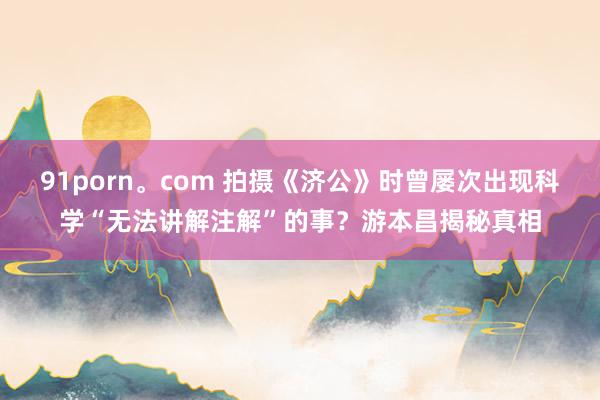 91porn。com 拍摄《济公》时曾屡次出现科学“无法讲解注解”的事？游本昌揭秘真相