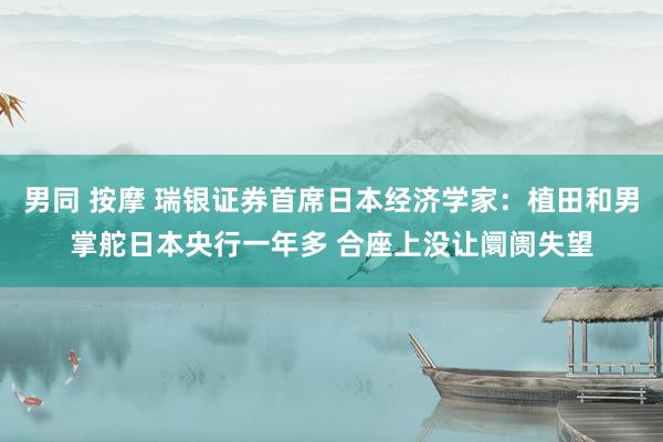 男同 按摩 瑞银证券首席日本经济学家：植田和男掌舵日本央行一年多 合座上没让阛阓失望