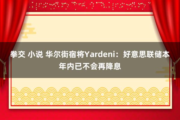 拳交 小说 华尔街宿将Yardeni：好意思联储本年内已不会再降息