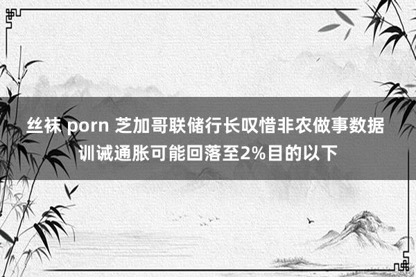 丝袜 porn 芝加哥联储行长叹惜非农做事数据 训诫通胀可能回落至2%目的以下