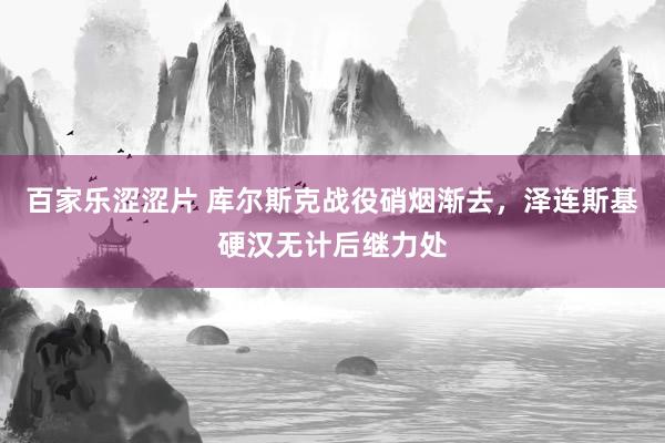 百家乐涩涩片 库尔斯克战役硝烟渐去，泽连斯基硬汉无计后继力处