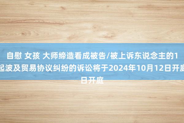 自慰 女孩 大师缔造看成被告/被上诉东说念主的1起波及贸易协议纠纷的诉讼将于2024年10月12日开庭