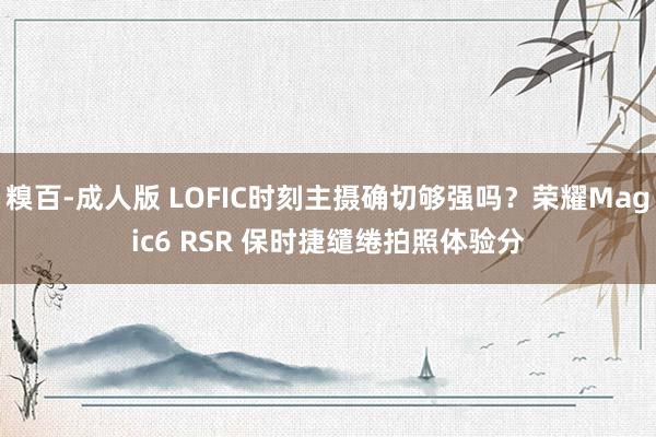 糗百-成人版 LOFIC时刻主摄确切够强吗？荣耀Magic6 RSR 保时捷缱绻拍照体验分