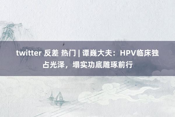 twitter 反差 热门 | 谭巍大夫：HPV临床独占光泽，塌实功底雕琢前行