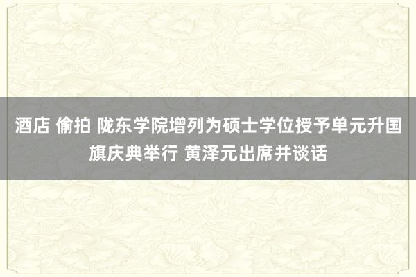 酒店 偷拍 陇东学院增列为硕士学位授予单元升国旗庆典举行 黄泽元出席并谈话