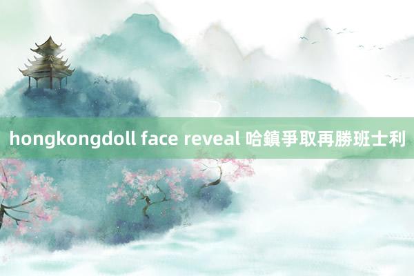 hongkongdoll face reveal 哈鎮爭取再勝班士利