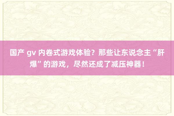 国产 gv 内卷式游戏体验？那些让东说念主“肝爆”的游戏，尽然还成了减压神器！