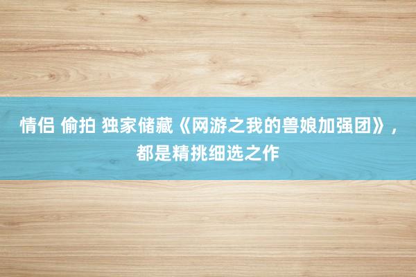 情侣 偷拍 独家储藏《网游之我的兽娘加强团》，都是精挑细选之作