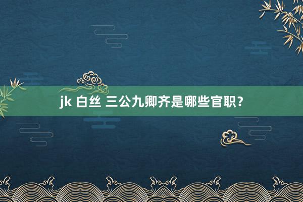 jk 白丝 三公九卿齐是哪些官职？