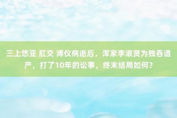 三上悠亚 肛交 溥仪病逝后，浑家李淑贤为独吞遗产，打了10年的讼事，终末结局如何？