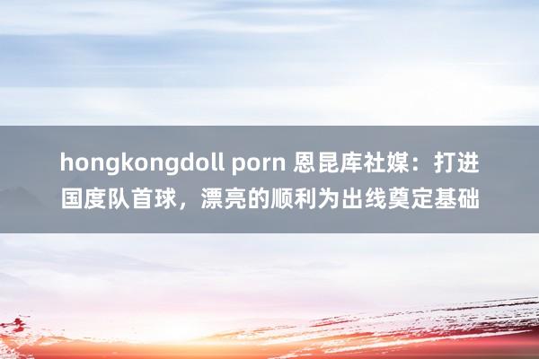 hongkongdoll porn 恩昆库社媒：打进国度队首球，漂亮的顺利为出线奠定基础