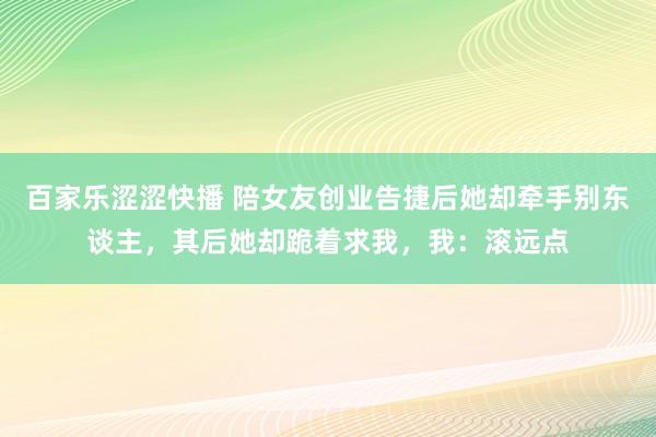 百家乐涩涩快播 陪女友创业告捷后她却牵手别东谈主，其后她却跪着求我，我：滚远点