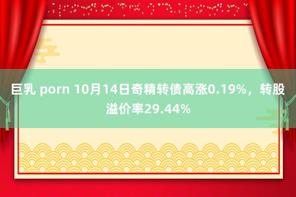 巨乳 porn 10月14日奇精转债高涨0.19%，转股溢价率29.44%