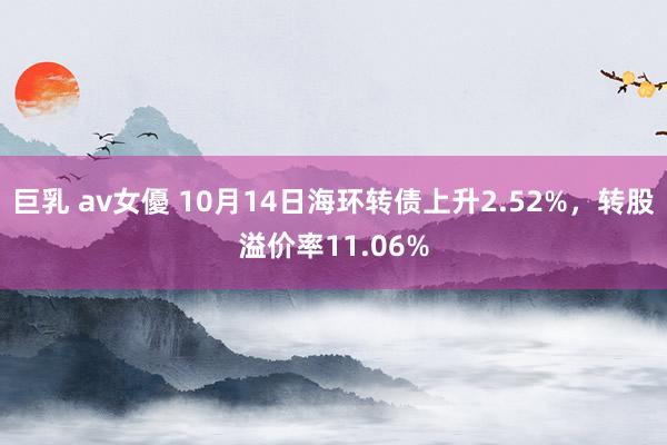 巨乳 av女優 10月14日海环转债上升2.52%，转股溢价率11.06%