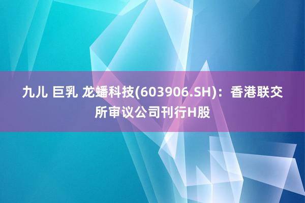 九儿 巨乳 龙蟠科技(603906.SH)：香港联交所审议公司刊行H股