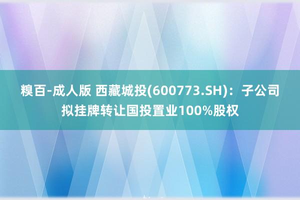 糗百-成人版 西藏城投(600773.SH)：子公司拟挂牌转让国投置业100%股权