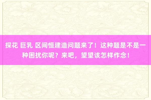 探花 巨乳 区间恒建造问题来了！这种题是不是一种困扰你呢？来吧，望望该怎样作念！