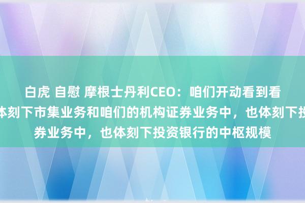 白虎 自慰 摩根士丹利CEO：咱们开动看到看成的加快，这不仅体刻下市集业务和咱们的机构证券业务中，也体刻下投资银行的中枢规模