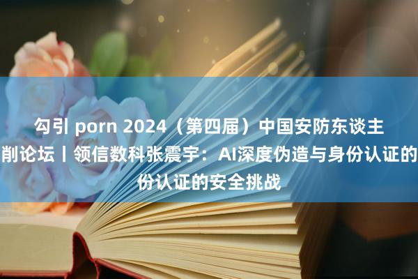 勾引 porn 2024（第四届）中国安防东谈主工智能编削论坛丨领信数科张震宇：AI深度伪造与身份认证的安全挑战