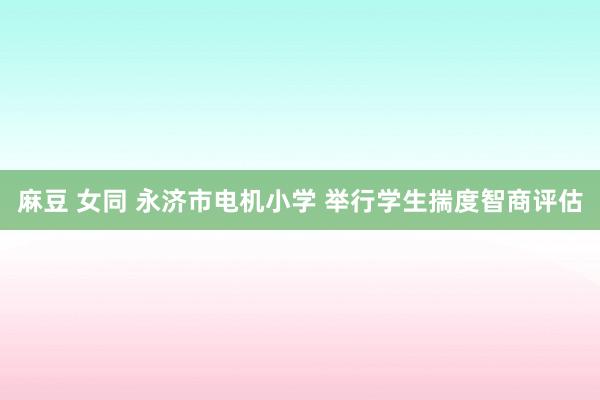 麻豆 女同 永济市电机小学 举行学生揣度智商评估