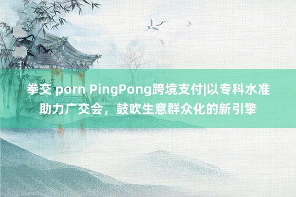 拳交 porn PingPong跨境支付|以专科水准助力广交会，鼓吹生意群众化的新引擎