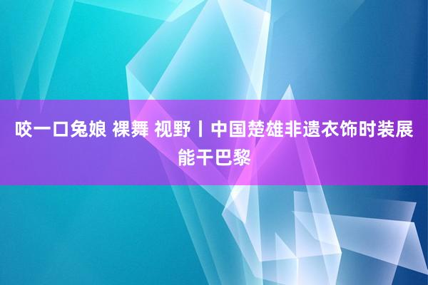 咬一口兔娘 裸舞 视野丨中国楚雄非遗衣饰时装展能干巴黎