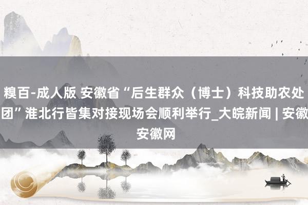 糗百-成人版 安徽省“后生群众（博士）科技助农处事团”淮北行皆集对接现场会顺利举行_大皖新闻 | 安徽网