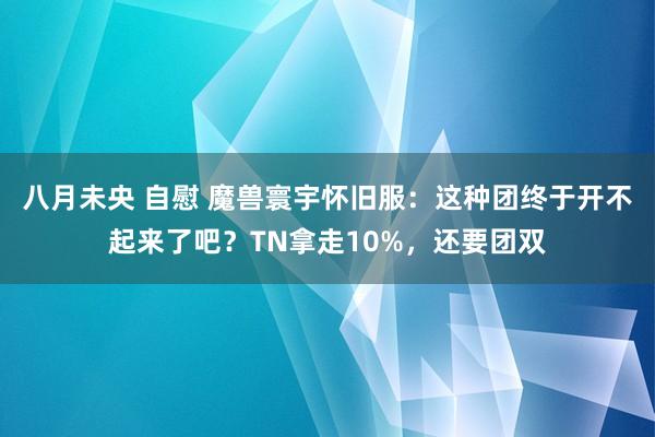 八月未央 自慰 魔兽寰宇怀旧服：这种团终于开不起来了吧？TN拿走10%，还要团双