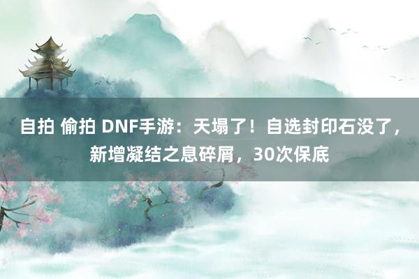 自拍 偷拍 DNF手游：天塌了！自选封印石没了，新增凝结之息碎屑，30次保底