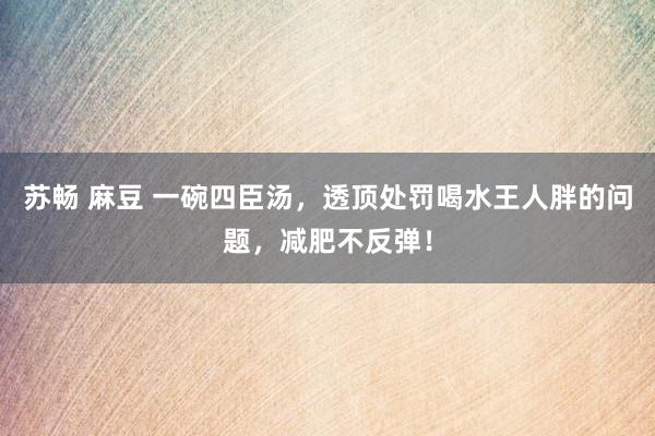 苏畅 麻豆 一碗四臣汤，透顶处罚喝水王人胖的问题，减肥不反弹！