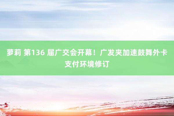 萝莉 第136 届广交会开幕！广发夹加速鼓舞外卡支付环境修订