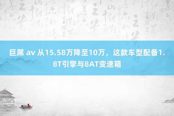 巨屌 av 从15.58万降至10万，这款车型配备1.8T引擎与8AT变速箱