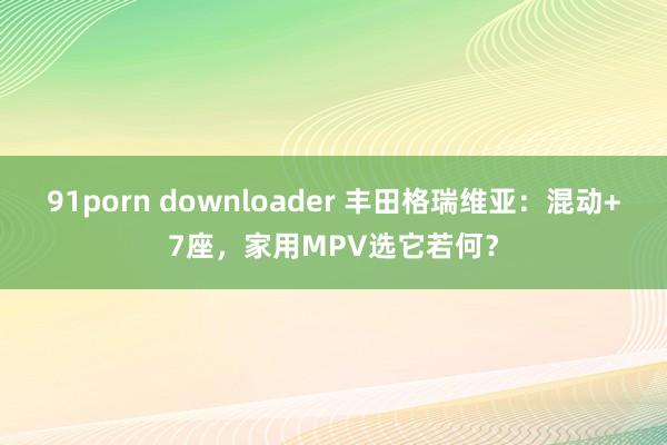 91porn downloader 丰田格瑞维亚：混动+7座，家用MPV选它若何？