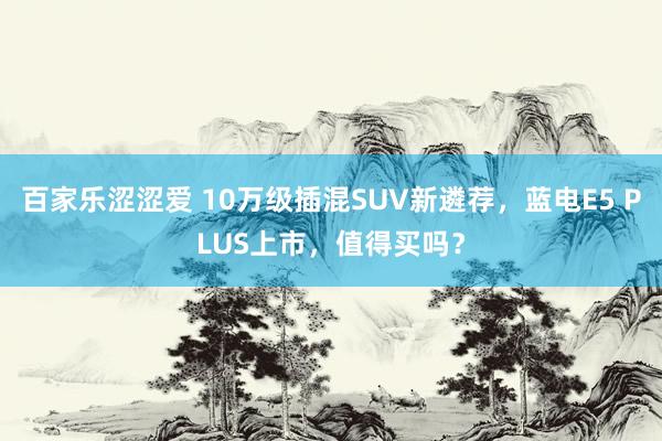 百家乐涩涩爱 10万级插混SUV新遴荐，蓝电E5 PLUS上市，值得买吗？