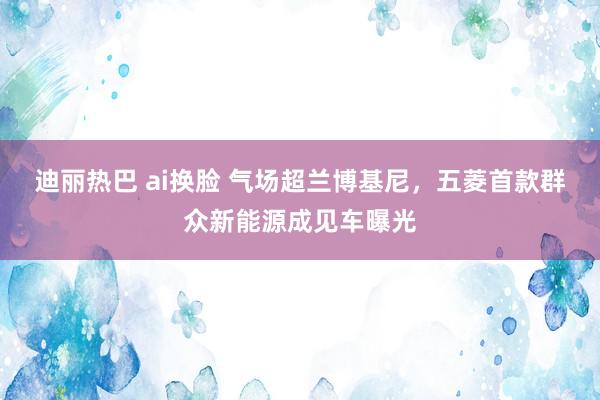 迪丽热巴 ai换脸 气场超兰博基尼，五菱首款群众新能源成见车曝光