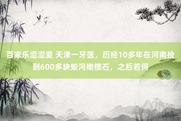 百家乐涩涩爱 天津一牙医，历经10多年在河南捡到600多块蛟河橄榄石，之后若何