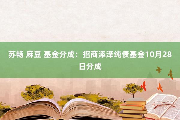 苏畅 麻豆 基金分成：招商添泽纯债基金10月28日分成