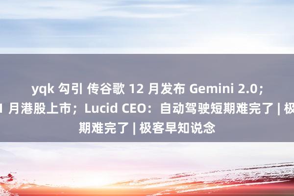 yqk 勾引 传谷歌 12 月发布 Gemini 2.0；顺丰瞎想 11 月港股上市；Lucid CEO：自动驾驶短期难完了 | 极客早知说念