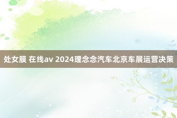 处女膜 在线av 2024理念念汽车北京车展运营决策