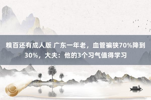 糗百还有成人版 广东一年老，血管褊狭70%降到30%，大夫：他的3个习气值得学习