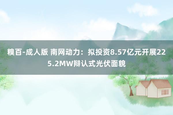 糗百-成人版 南网动力：拟投资8.57亿元开展225.2MW辩认式光伏面貌