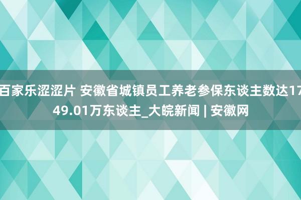 百家乐涩涩片 安徽省城镇员工养老参保东谈主数达1749.01万东谈主_大皖新闻 | 安徽网